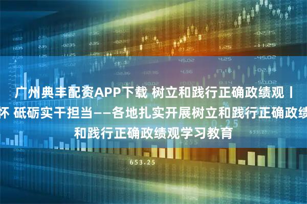 广州典丰配资APP下载 树立和践行正确政绩观丨厚植为民情怀 砥砺实干担当——各地扎实开展树立和践行正确政绩观学习教育