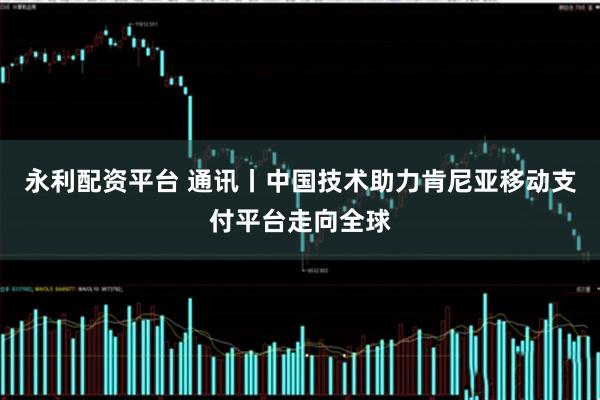 永利配资平台 通讯丨中国技术助力肯尼亚移动支付平台走向全球