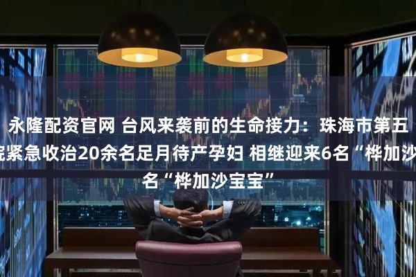 永隆配资官网 台风来袭前的生命接力：珠海市第五人民院紧急收治20余名足月待产孕妇 相继迎来6名“桦加沙宝宝”