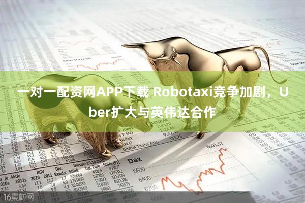 一对一配资网APP下载 Robotaxi竞争加剧，Uber扩大与英伟达合作