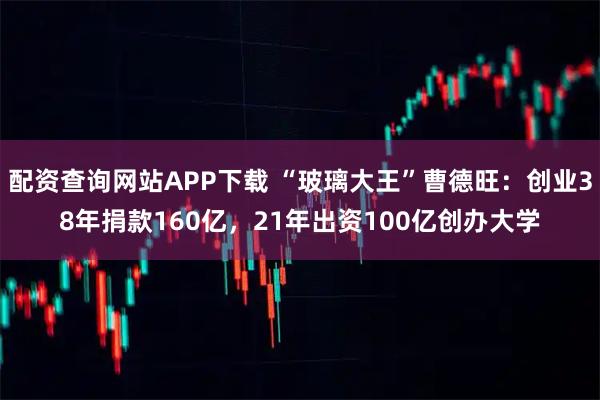 配资查询网站APP下载 “玻璃大王”曹德旺：创业38年捐款160亿，21年出资100亿创办大学
