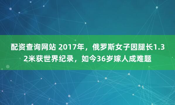配资查询网站 2017年，俄罗斯女子因腿长1.32米获世界纪录，如今36岁嫁人成难题