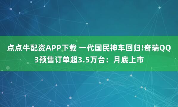 点点牛配资APP下载 一代国民神车回归!奇瑞QQ3预售订单超3.5万台：月底上市