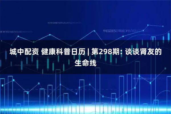 城中配资 健康科普日历 | 第298期: 谈谈肾友的生命线