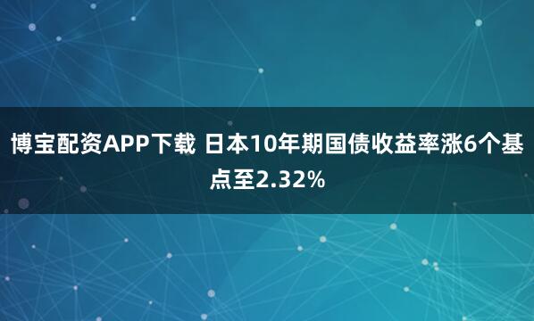 博宝配资APP下载 日本10年期国债收益率涨6个基点至2.32%