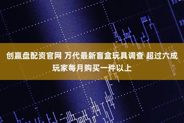 创赢盘配资官网 万代最新盲盒玩具调查 超过六成玩家每月购买一件以上
