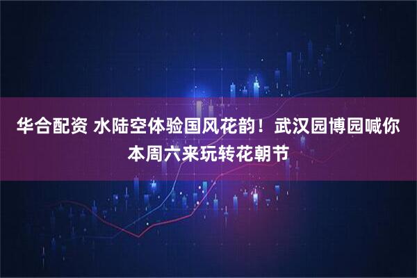 华合配资 水陆空体验国风花韵！武汉园博园喊你本周六来玩转花朝节
