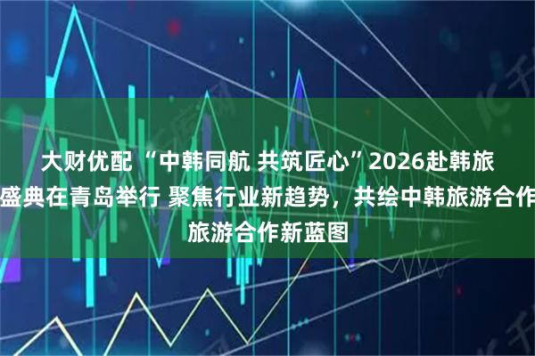 大财优配 “中韩同航 共筑匠心”2026赴韩旅游交流盛典在青岛举行 聚焦行业新趋势，共绘中韩旅游合作新蓝图