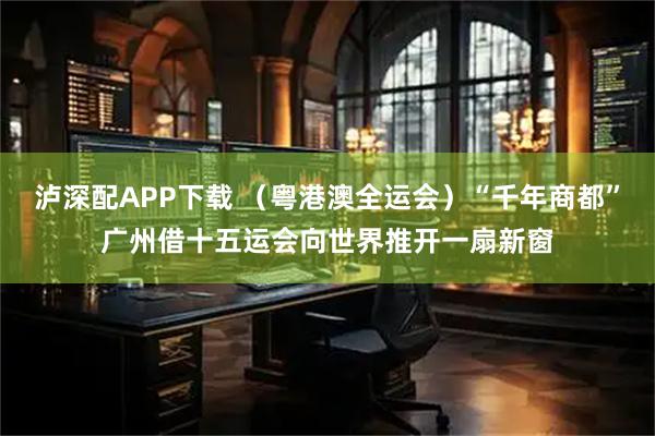 泸深配APP下载 （粤港澳全运会）“千年商都”广州借十五运会向世界推开一扇新窗