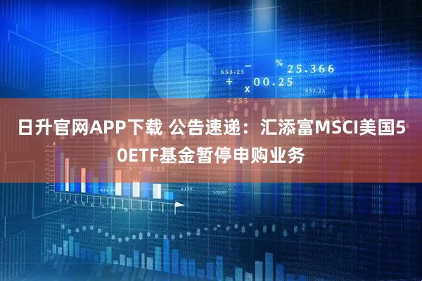 日升官网APP下载 公告速递：汇添富MSCI美国50ETF基金暂停申购业务