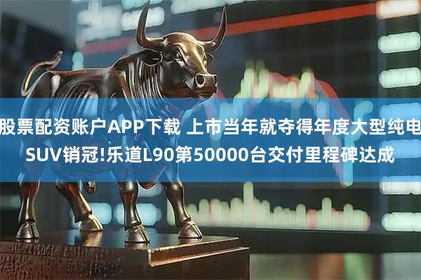 股票配资账户APP下载 上市当年就夺得年度大型纯电SUV销冠!乐道L90第50000台交付里程碑达成