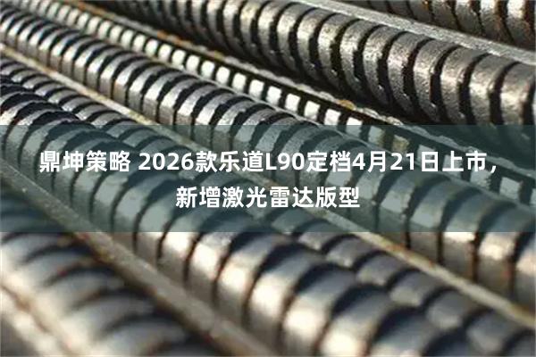 鼎坤策略 2026款乐道L90定档4月21日上市,新增激光雷达版型