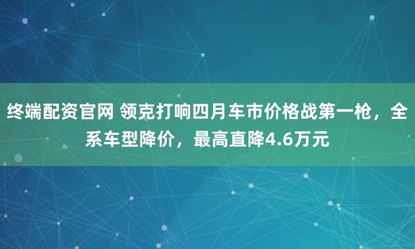 终端配资官网 领克打响四月车市价格战第一枪，全系车型降价，最高直降4.6万元