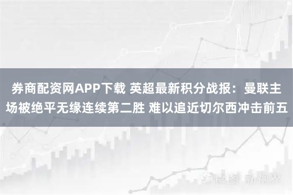 券商配资网APP下载 英超最新积分战报:曼联主场被绝平无缘连续第二胜 难以追近切尔西冲击前五