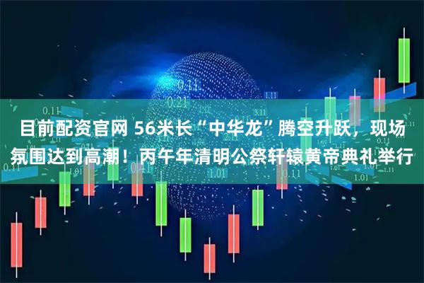 目前配资官网 56米长“中华龙”腾空升跃，现场氛围达到高潮！丙午年清明公祭轩辕黄帝典礼举行