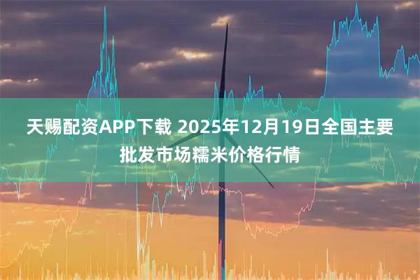 天赐配资APP下载 2025年12月19日全国主要批发市场糯米价格行情