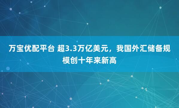 万宝优配平台 超3.3万亿美元，我国外汇储备规模创十年来新高