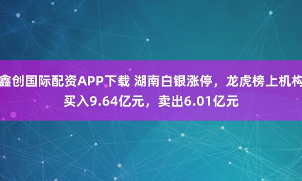 鑫创国际配资APP下载 湖南白银涨停，龙虎榜上机构买入9.64亿元，卖出6.01亿元