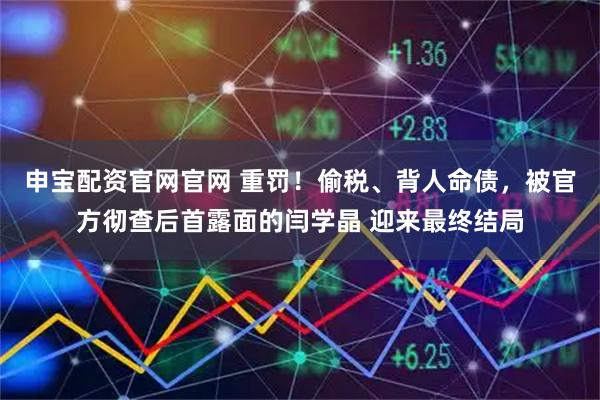 申宝配资官网官网 重罚！偷税、背人命债，被官方彻查后首露面的闫学晶 迎来最终结局