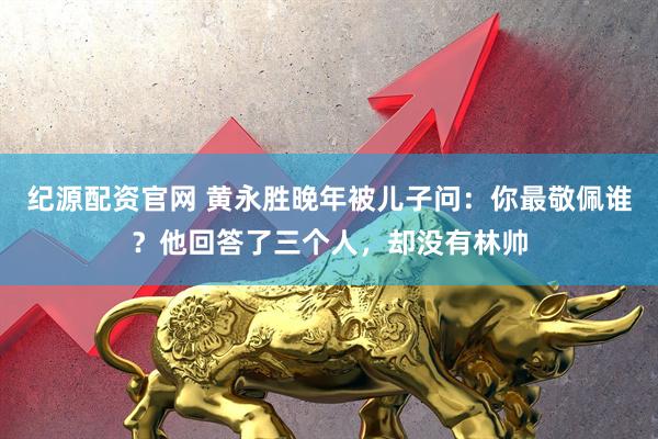 纪源配资官网 黄永胜晚年被儿子问：你最敬佩谁？他回答了三个人，却没有林帅