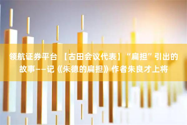领航证券平台 【古田会议代表】“扁担”引出的故事——记《朱德的扁担》作者朱良才上将