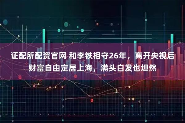 证配所配资官网 和李铁相守26年，离开央视后财富自由定居上海，满头白发也坦然