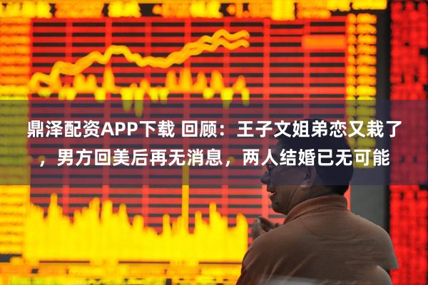 鼎泽配资APP下载 回顾：王子文姐弟恋又栽了，男方回美后再无消息，两人结婚已无可能
