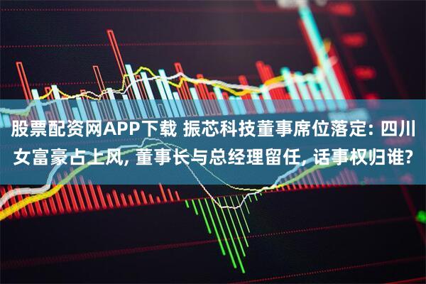 股票配资网APP下载 振芯科技董事席位落定: 四川女富豪占上风, 董事长与总经理留任, 话事权归谁?