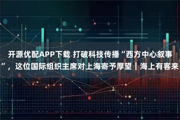 开源优配APP下载 打破科技传播“西方中心叙事”，这位国际组织主席对上海寄予厚望｜海上有客来