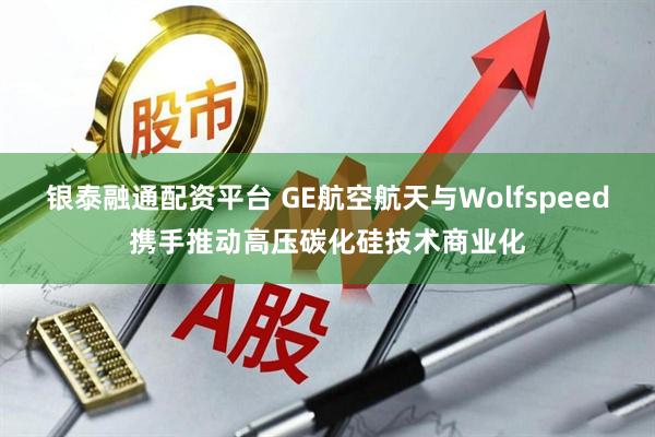 银泰融通配资平台 GE航空航天与Wolfspeed携手推动高压碳化硅技术商业化