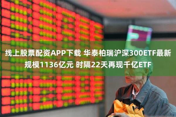 线上股票配资APP下载 华泰柏瑞沪深300ETF最新规模1136亿元 时隔22天再现千亿ETF